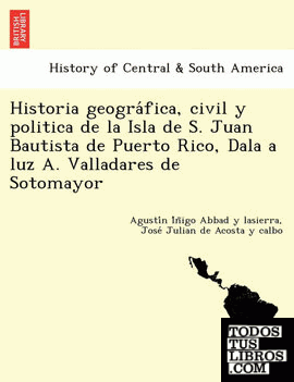 Historia geografica, civil y politica de la Isla de S. Juan Bautista de Puerto Rico, Dala a luz A. Valladares de Sotomayor