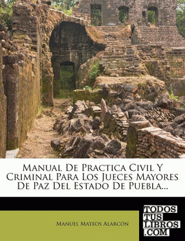 Manual De Practica Civil Y Criminal Para Los Jueces Mayores De Paz Del Estado De Puebla...
