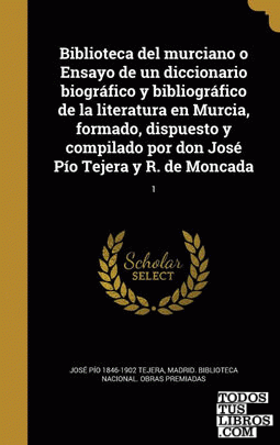Biblioteca del murciano o Ensayo de un diccionario biográfico y bibliográfico de la literatura en Murcia, formado, dispuesto y compilado por don José Pío Tejera y R. de Moncada; 1