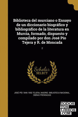 Biblioteca del murciano o Ensayo de un diccionario biográfico y bibliográfico de la literatura en Murcia, formado, dispuesto y compilado por don José Pío Tejera y R. de Moncada; 2
