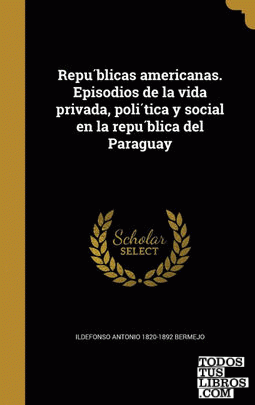 Republicas americanas. Episodios de la vida privada, politica y social en la republica del Paraguay