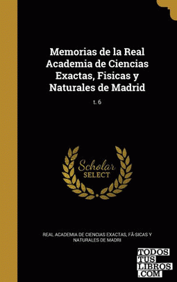 Memorias de la Real Academia de Ciencias Exactas, Fisicas y Naturales de Madrid; t. 6 Memorias de la Real Academia de Ciencias Exactas, Fisicas y Naturales de Madrid; t. 6