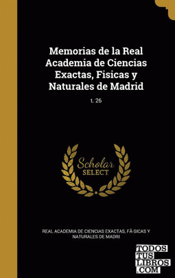 Memorias de la Real Academia de Ciencias Exactas, Fisicas y Naturales de Madrid; t. 26 Memorias de la Real Academia de Ciencias Exactas, Fisicas y Naturales de Madrid; t. 26