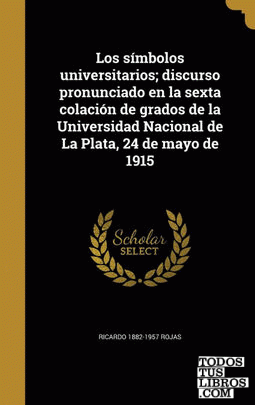 Los símbolos universitarios; discurso pronunciado en la sexta colación de grados de la Universidad Nacional de La Plata, 24 de mayo de 1915