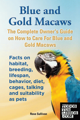 Blue and Gold Macaws, The Complete Owner's Guide on How to Care For Blue and Yellow Macaws, Facts on habitat, breeding, lifespan, behavior, diet, cages, talking and suitability as pets