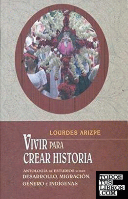 Vivir para crear historia : antología de estudios sobre desarrollo, migración, género e indígenas / Lourdes Arizpe.