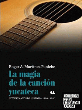 La magia de la canción yucateca : noventa años de historia : 1890-1980 / Roger A. Martínez Peniche.