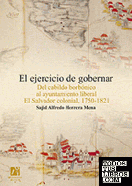 El ejercicio de gobernar. Del cabildo borbónico al ayuntamiento liberal El Salvador colonial, 1750-1821