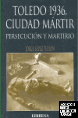 TOLEDO 1936, CIUDAD MARTIR. PERSECUCION Y MARTIRIO