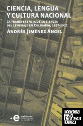 Ciencia, lengua y cultura nacional : la transferencia de la ciencia del lenguaje en Colombia, 1867-1911 / Andrésd Jiménez Ángel.