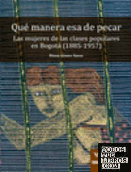Qué manera esa de pecar : las mujeres de las clases populares en Bogotá, 1885-1957 / Diana Gómez Navas.